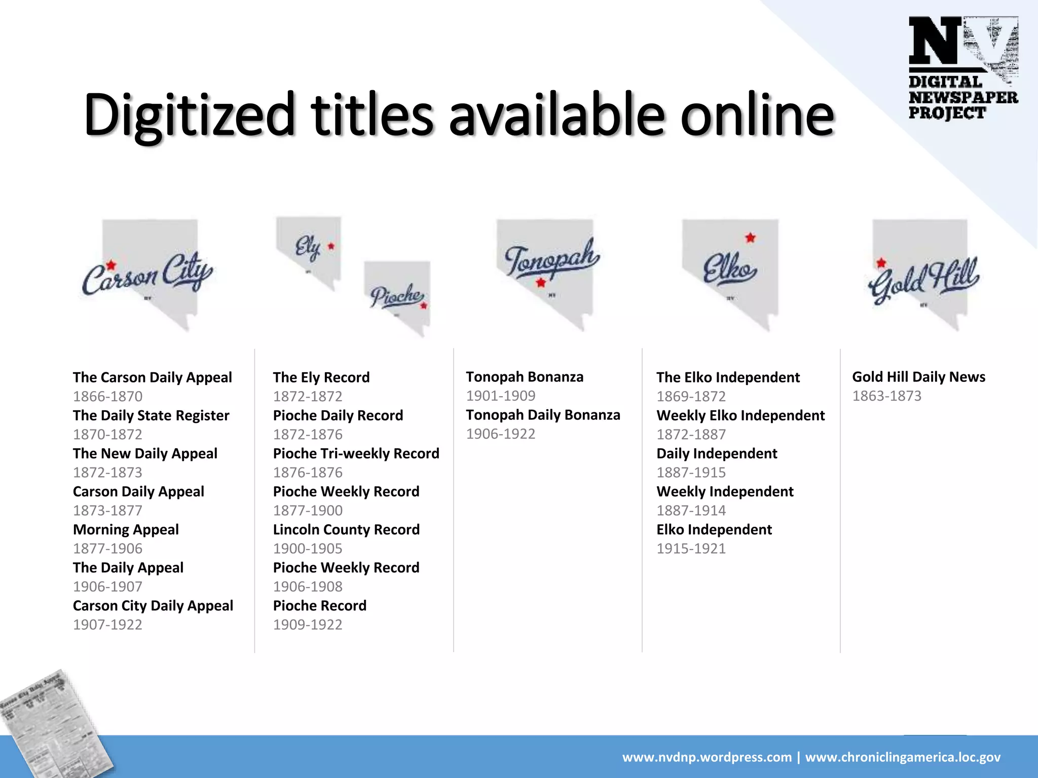 Digitized titles available online
www.nvdnp.wordpress.com | www.chroniclingamerica.loc.gov
The Carson Daily Appeal
1866-1870
The Daily State Register
1870-1872
The New Daily Appeal
1872-1873
Carson Daily Appeal
1873-1877
Morning Appeal
1877-1906
The Daily Appeal
1906-1907
Carson City Daily Appeal
1907-1922
The Ely Record
1872-1872
Pioche Daily Record
1872-1876
Pioche Tri-weekly Record
1876-1876
Pioche Weekly Record
1877-1900
Lincoln County Record
1900-1905
Pioche Weekly Record
1906-1908
Pioche Record
1909-1922
Tonopah Bonanza
1901-1909
Tonopah Daily Bonanza
1906-1922
The Elko Independent
1869-1872
Weekly Elko Independent
1872-1887
Daily Independent
1887-1915
Weekly Independent
1887-1914
Elko Independent
1915-1921
Gold Hill Daily News
1863-1873
 