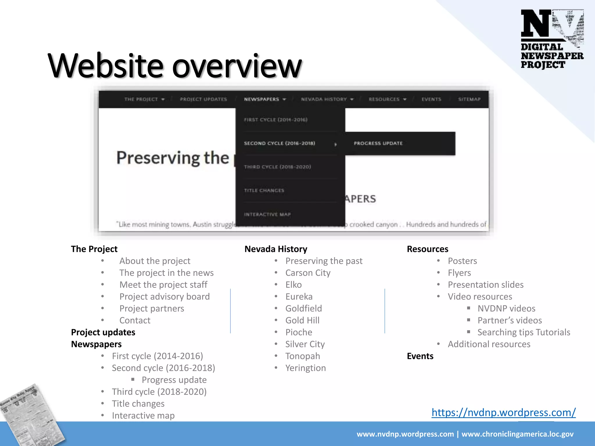 Website overview
www.nvdnp.wordpress.com | www.chroniclingamerica.loc.gov
The Project
• About the project
• The project in the news
• Meet the project staff
• Project advisory board
• Project partners
• Contact
Project updates
Newspapers
• First cycle (2014-2016)
• Second cycle (2016-2018)
 Progress update
• Third cycle (2018-2020)
• Title changes
• Interactive map
Resources
• Posters
• Flyers
• Presentation slides
• Video resources
 NVDNP videos
 Partner’s videos
 Searching tips Tutorials
• Additional resources
Events
Nevada History
• Preserving the past
• Carson City
• Elko
• Eureka
• Goldfield
• Gold Hill
• Pioche
• Silver City
• Tonopah
• Yeringtion
https://nvdnp.wordpress.com/
 