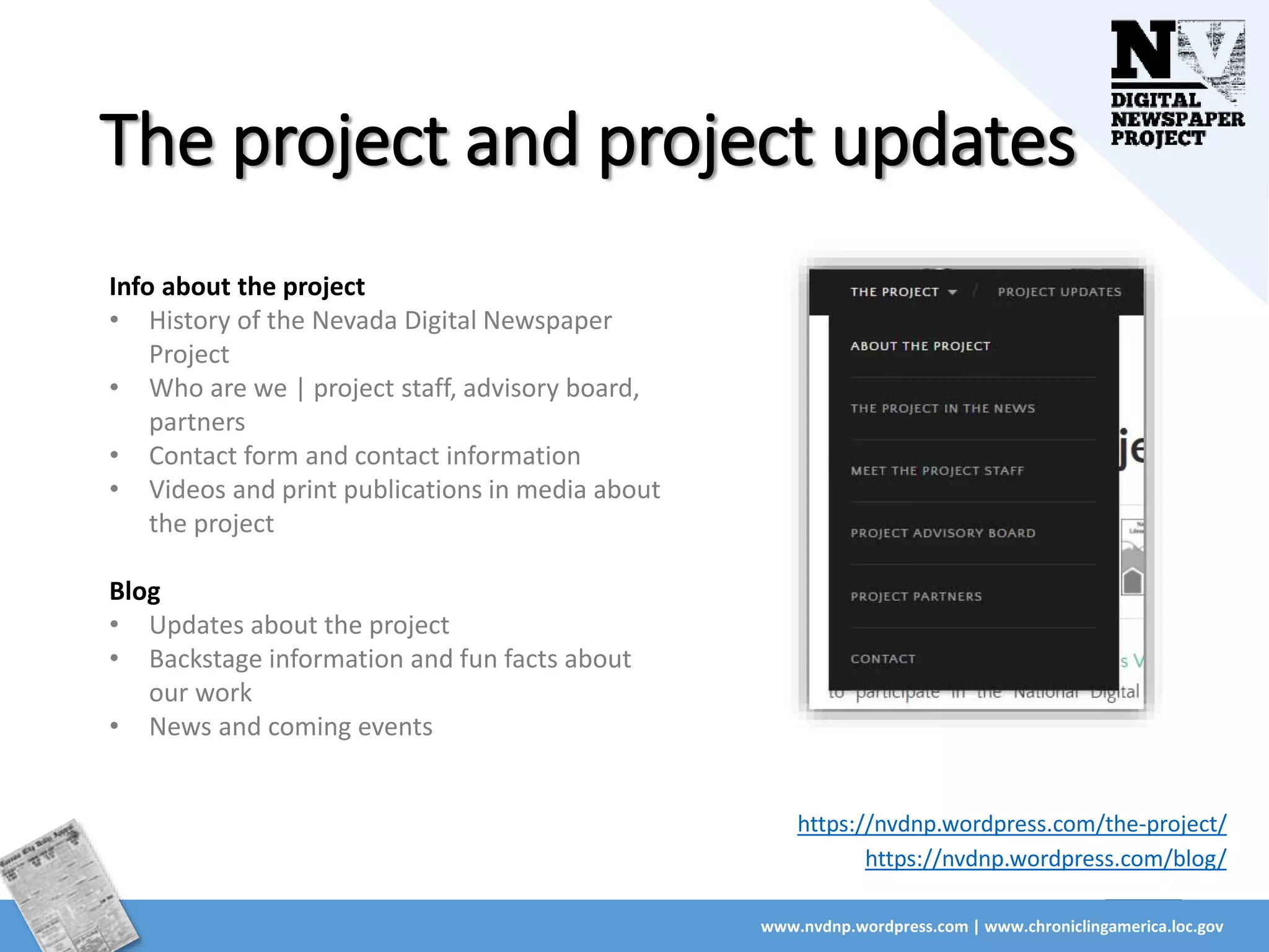 The project and project updates
www.nvdnp.wordpress.com | www.chroniclingamerica.loc.gov
Info about the project
• History of the Nevada Digital Newspaper
Project
• Who are we | project staff, advisory board,
partners
• Contact form and contact information
• Videos and print publications in media about
the project
Blog
• Updates about the project
• Backstage information and fun facts about
our work
• News and coming events
https://nvdnp.wordpress.com/the-project/
https://nvdnp.wordpress.com/blog/
 