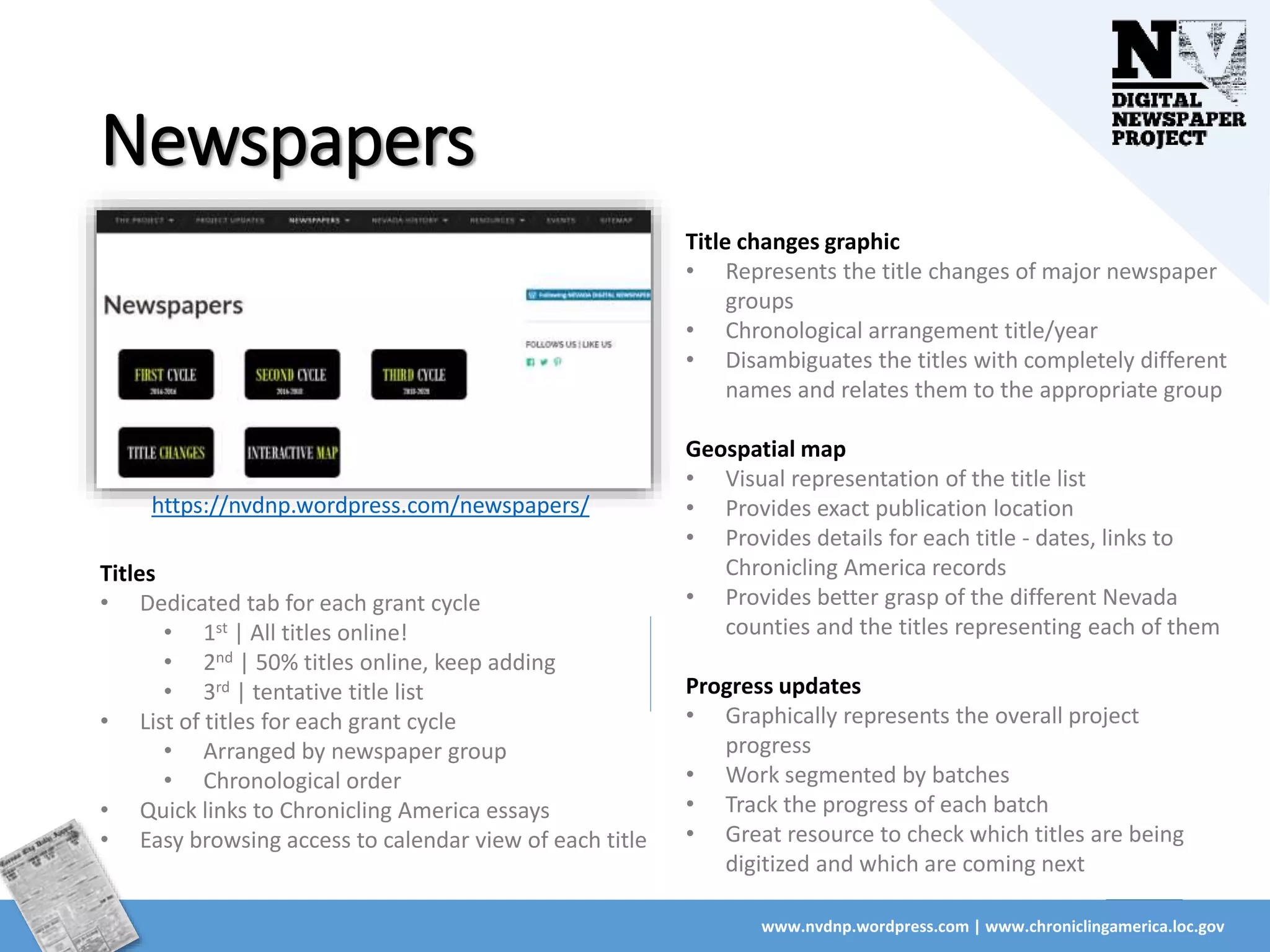 Newspapers
www.nvdnp.wordpress.com | www.chroniclingamerica.loc.gov
https://nvdnp.wordpress.com/newspapers/
Titles
• Dedicated tab for each grant cycle
• 1st | All titles online!
• 2nd | 50% titles online, keep adding
• 3rd | tentative title list
• List of titles for each grant cycle
• Arranged by newspaper group
• Chronological order
• Quick links to Chronicling America essays
• Easy browsing access to calendar view of each title
Title changes graphic
• Represents the title changes of major newspaper
groups
• Chronological arrangement title/year
• Disambiguates the titles with completely different
names and relates them to the appropriate group
Geospatial map
• Visual representation of the title list
• Provides exact publication location
• Provides details for each title - dates, links to
Chronicling America records
• Provides better grasp of the different Nevada
counties and the titles representing each of them
Progress updates
• Graphically represents the overall project
progress
• Work segmented by batches
• Track the progress of each batch
• Great resource to check which titles are being
digitized and which are coming next
 