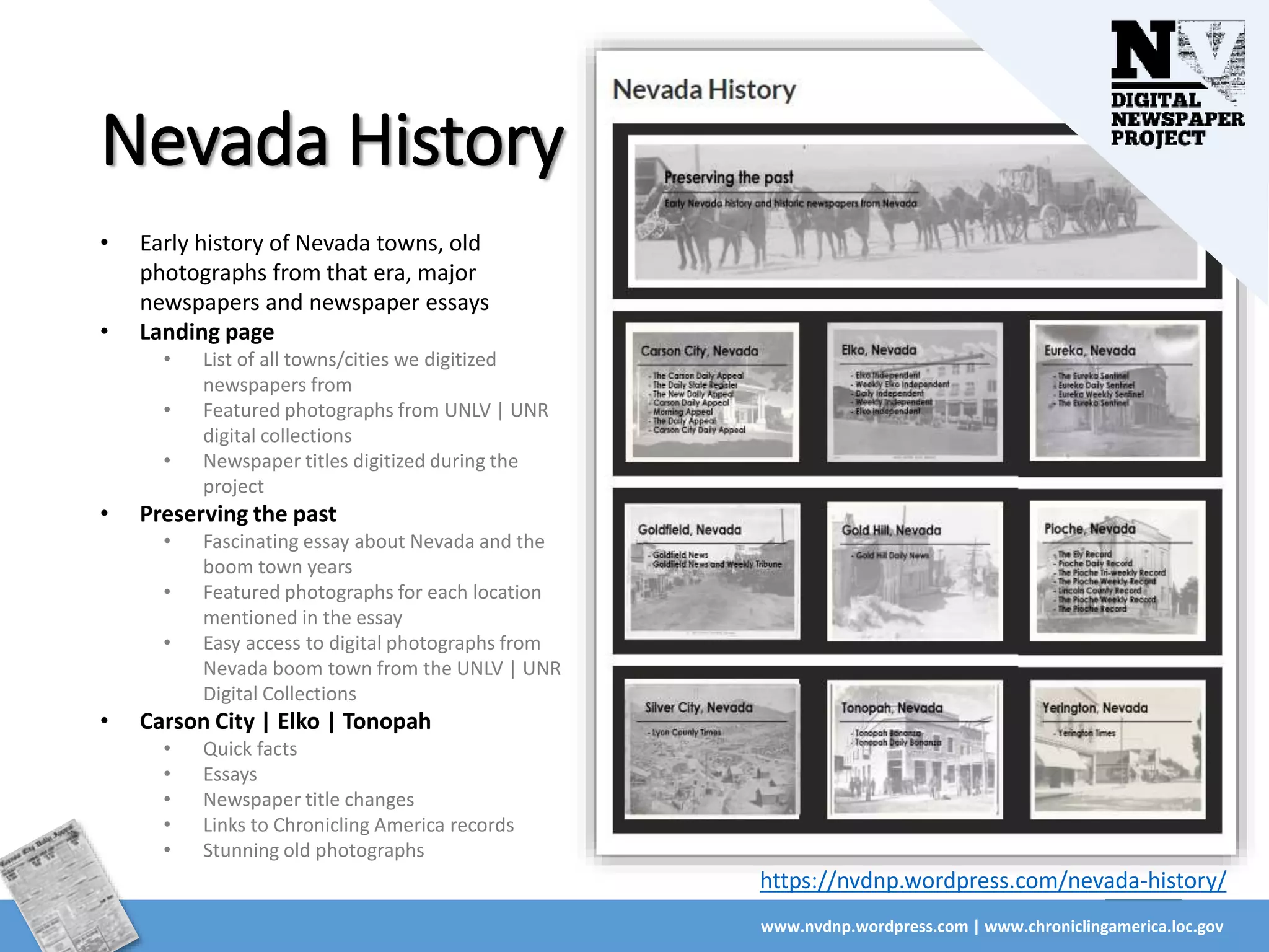 Nevada History
www.nvdnp.wordpress.com | www.chroniclingamerica.loc.gov
https://nvdnp.wordpress.com/nevada-history/
• Early history of Nevada towns, old
photographs from that era, major
newspapers and newspaper essays
• Landing page
• List of all towns/cities we digitized
newspapers from
• Featured photographs from UNLV | UNR
digital collections
• Newspaper titles digitized during the
project
• Preserving the past
• Fascinating essay about Nevada and the
boom town years
• Featured photographs for each location
mentioned in the essay
• Easy access to digital photographs from
Nevada boom town from the UNLV | UNR
Digital Collections
• Carson City | Elko | Tonopah
• Quick facts
• Essays
• Newspaper title changes
• Links to Chronicling America records
• Stunning old photographs
 