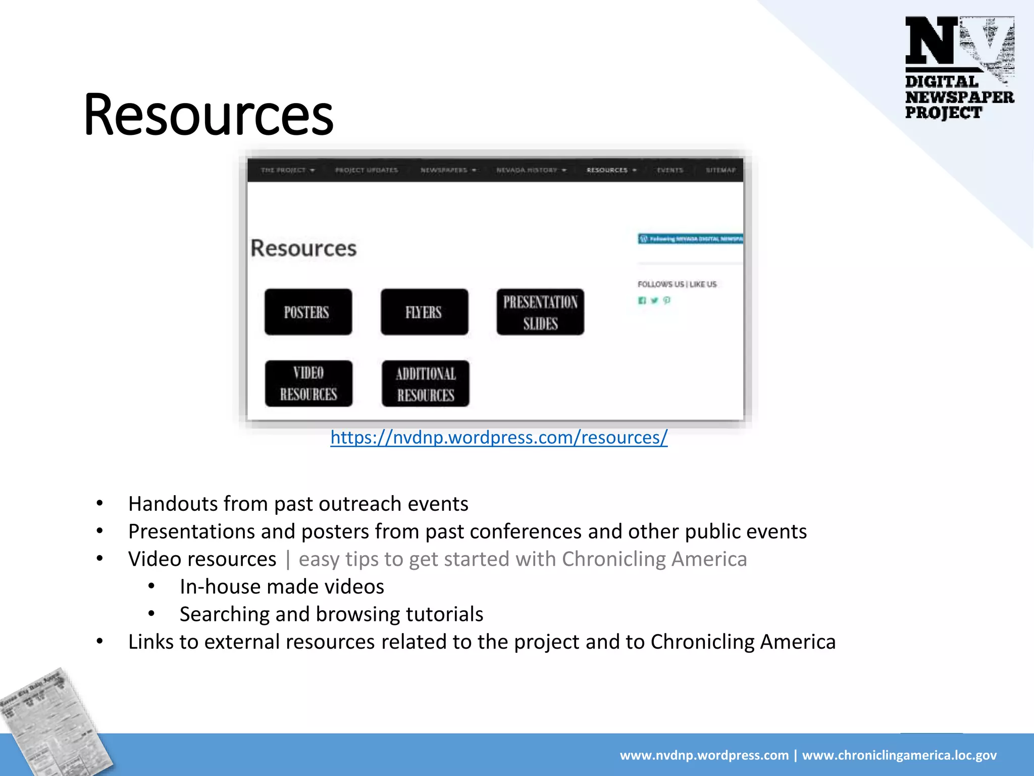 Resources
www.nvdnp.wordpress.com | www.chroniclingamerica.loc.gov
• Handouts from past outreach events
• Presentations and posters from past conferences and other public events
• Video resources | easy tips to get started with Chronicling America
• In-house made videos
• Searching and browsing tutorials
• Links to external resources related to the project and to Chronicling America
https://nvdnp.wordpress.com/resources/
 