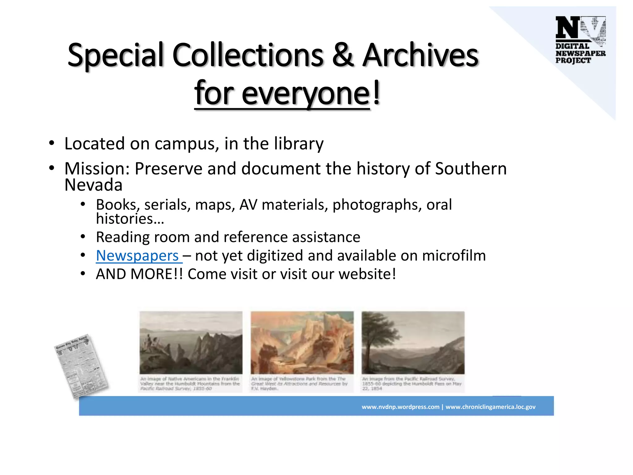 Special Collections & Archives
for everyone!
• Located on campus, in the library
• Mission: Preserve and document the history of Southern
Nevada
• Books, serials, maps, AV materials, photographs, oral
histories…
• Reading room and reference assistance
• Newspapers – not yet digitized and available on microfilm
• AND MORE!! Come visit or visit our website!
www.nvdnp.wordpress.com | www.chroniclingamerica.loc.gov
 