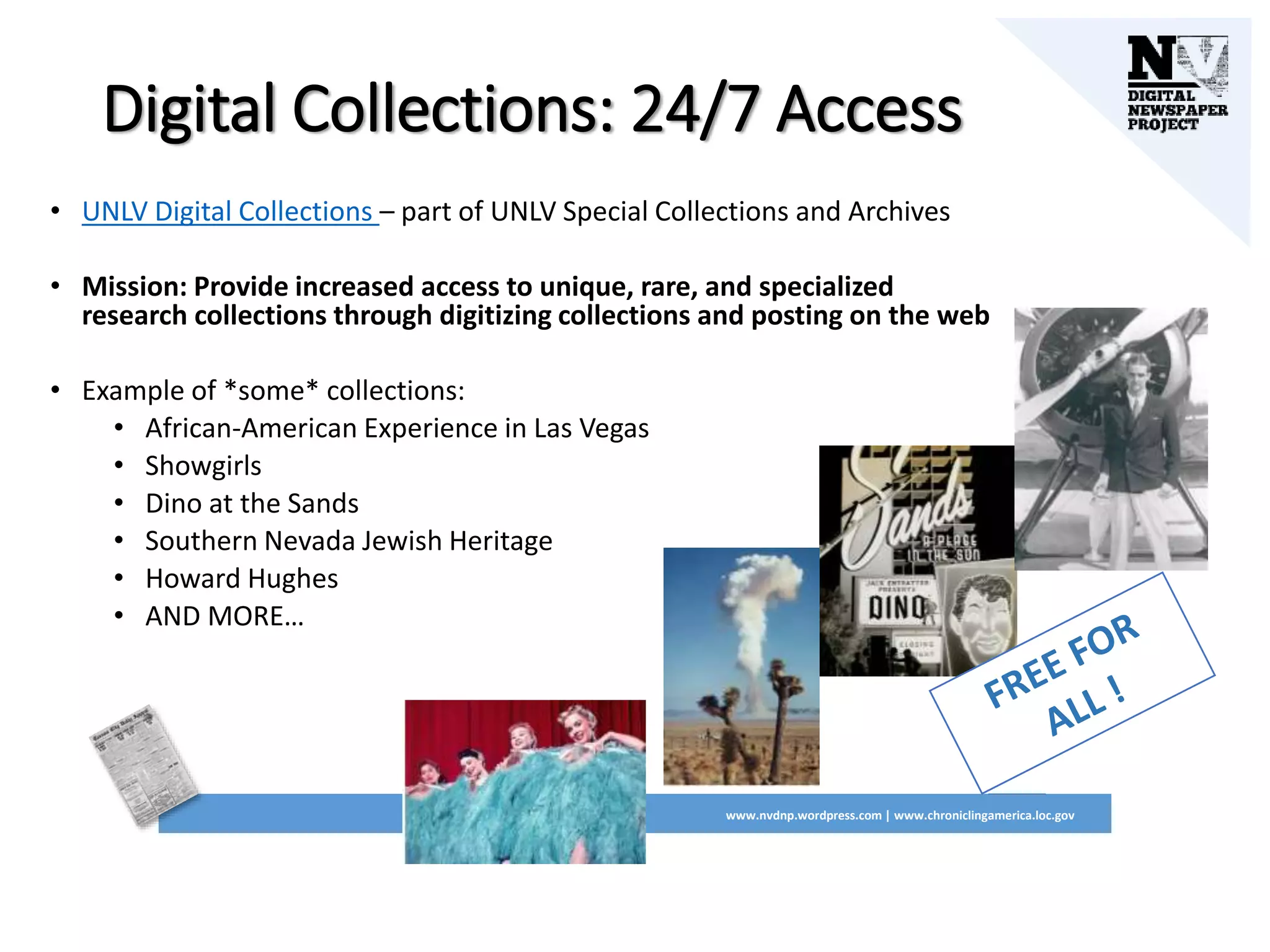 Digital Collections: 24/7 Access
• UNLV Digital Collections – part of UNLV Special Collections and Archives
• Mission: Provide increased access to unique, rare, and specialized
research collections through digitizing collections and posting on the web
• Example of *some* collections:
• African-American Experience in Las Vegas
• Showgirls
• Dino at the Sands
• Southern Nevada Jewish Heritage
• Howard Hughes
• AND MORE…
www.nvdnp.wordpress.com | www.chroniclingamerica.loc.gov
 