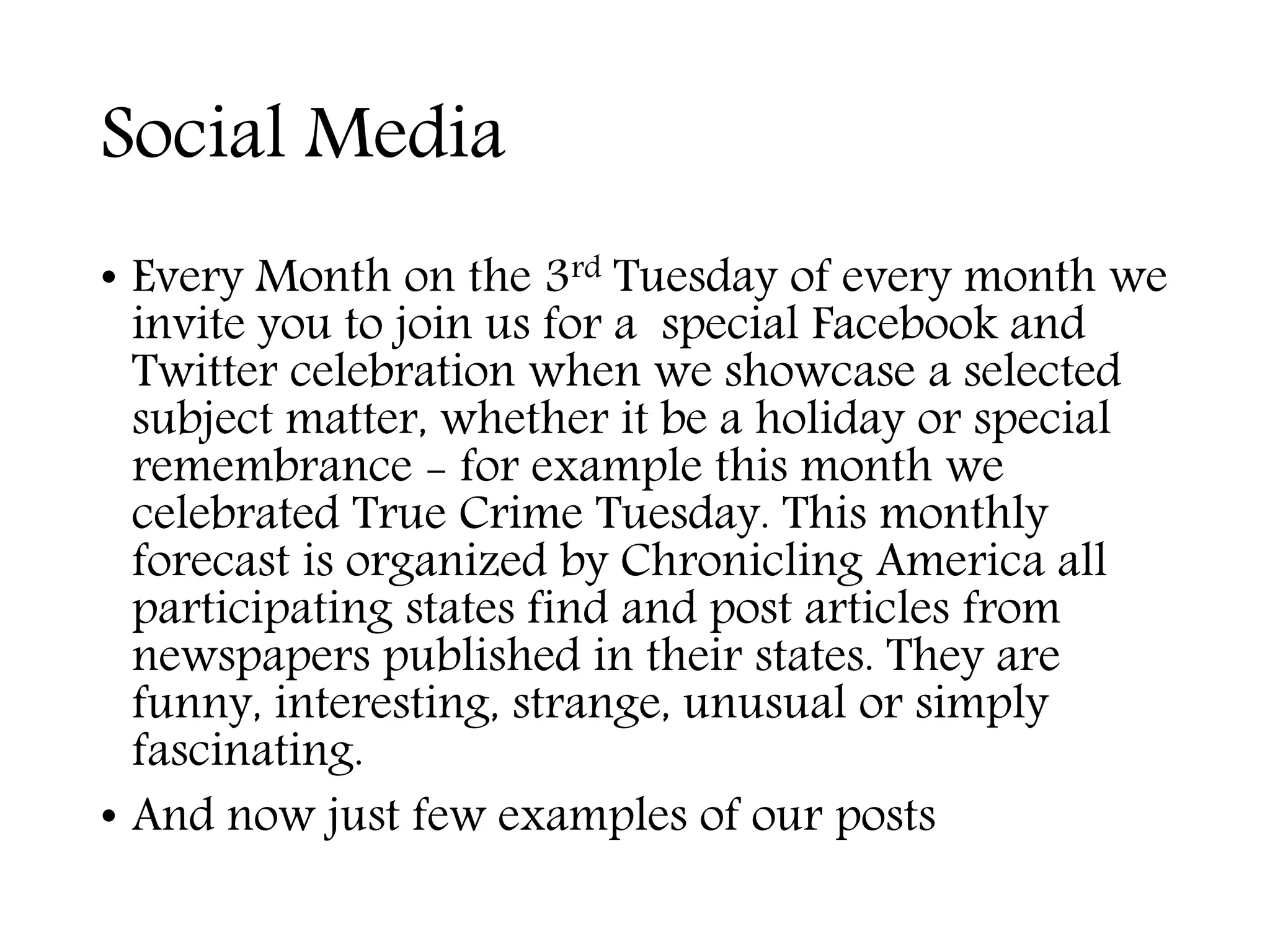 Social Media
• Every Month on the 3rd Tuesday of every month we
invite you to join us for a special Facebook and
Twitter celebration when we showcase a selected
subject matter, whether it be a holiday or special
remembrance - for example this month we
celebrated True Crime Tuesday. This monthly
forecast is organized by Chronicling America all
participating states find and post articles from
newspapers published in their states. They are
funny, interesting, strange, unusual or simply
fascinating.
• And now just few examples of our posts
 