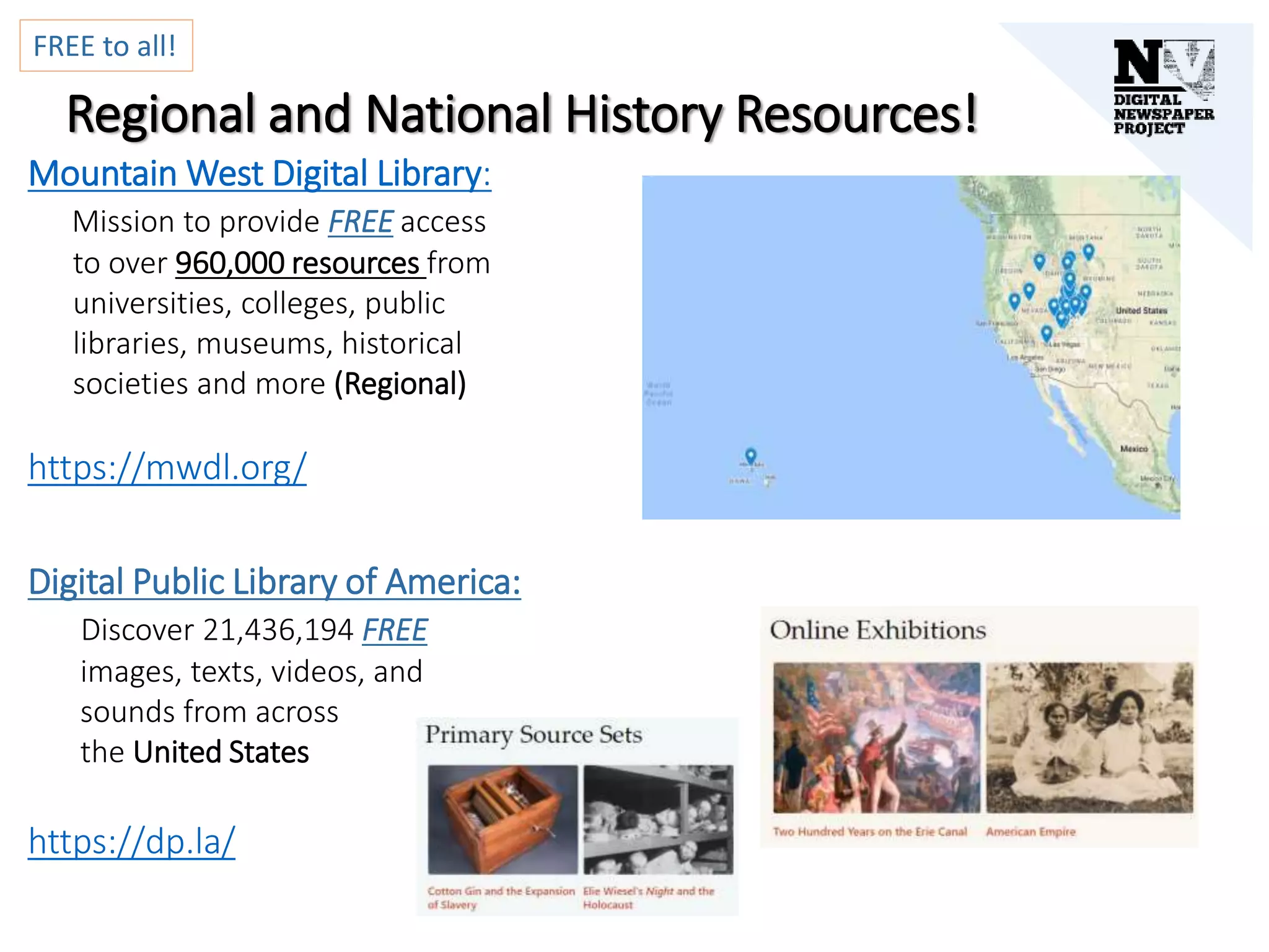 Regional and National History Resources!
Mountain West Digital Library:
Mission to provide FREE access
to over 960,000 resources from
universities, colleges, public
libraries, museums, historical
societies and more (Regional)
https://mwdl.org/
Digital Public Library of America:
Discover 21,436,194 FREE
images, texts, videos, and
sounds from across
the United States
https://dp.la/
FREE to all!
 