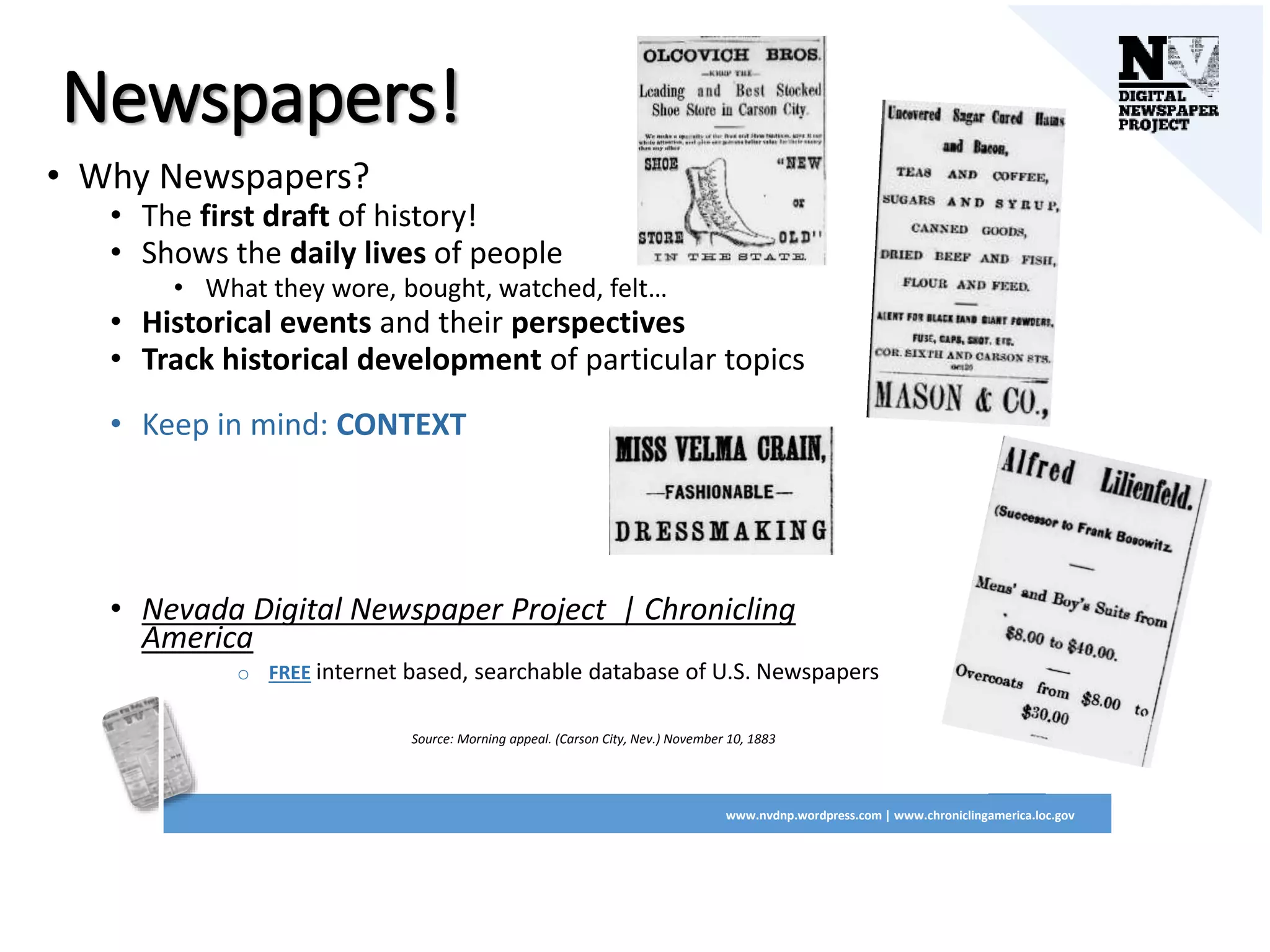 Newspapers!
• Why Newspapers?
• The first draft of history!
• Shows the daily lives of people
• What they wore, bought, watched, felt…
• Historical events and their perspectives
• Track historical development of particular topics
• Keep in mind: CONTEXT
• Nevada Digital Newspaper Project | Chronicling
America
o FREE internet based, searchable database of U.S. Newspapers
Source: Morning appeal. (Carson City, Nev.) November 10, 1883
www.nvdnp.wordpress.com | www.chroniclingamerica.loc.gov
 