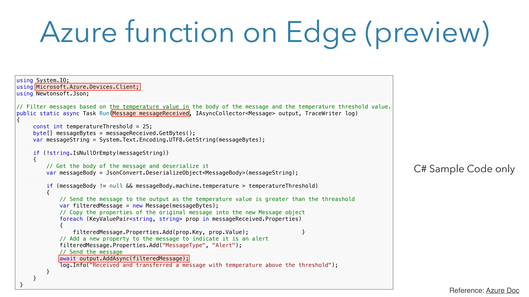 Azure function on Edge (preview)
using System.IO;
using Microsoft.Azure.Devices.Client;
using Newtonsoft.Json;
// Filter messages based on the temperature value in the body of the message and the temperature threshold value.
public static async Task Run(Message messageReceived, IAsyncCollector<Message> output, TraceWriter log)
{
const int temperatureThreshold = 25;
byte[] messageBytes = messageReceived.GetBytes();
var messageString = System.Text.Encoding.UTF8.GetString(messageBytes);
if (!string.IsNullOrEmpty(messageString))
{
// Get the body of the message and deserialize it
var messageBody = JsonConvert.DeserializeObject<MessageBody>(messageString);
if (messageBody != null && messageBody.machine.temperature > temperatureThreshold)
{
// Send the message to the output as the temperature value is greater than the threashold
var filteredMessage = new Message(messageBytes);
// Copy the properties of the original message into the new Message object
foreach (KeyValuePair<string, string> prop in messageReceived.Properties)
{
filteredMessage.Properties.Add(prop.Key, prop.Value); }
// Add a new property to the message to indicate it is an alert
filteredMessage.Properties.Add("MessageType", "Alert");
// Send the message
await output.AddAsync(filteredMessage);
log.Info("Received and transferred a message with temperature above the threshold");
}
}
}
Reference: Azure Doc
C# Sample Code only
 