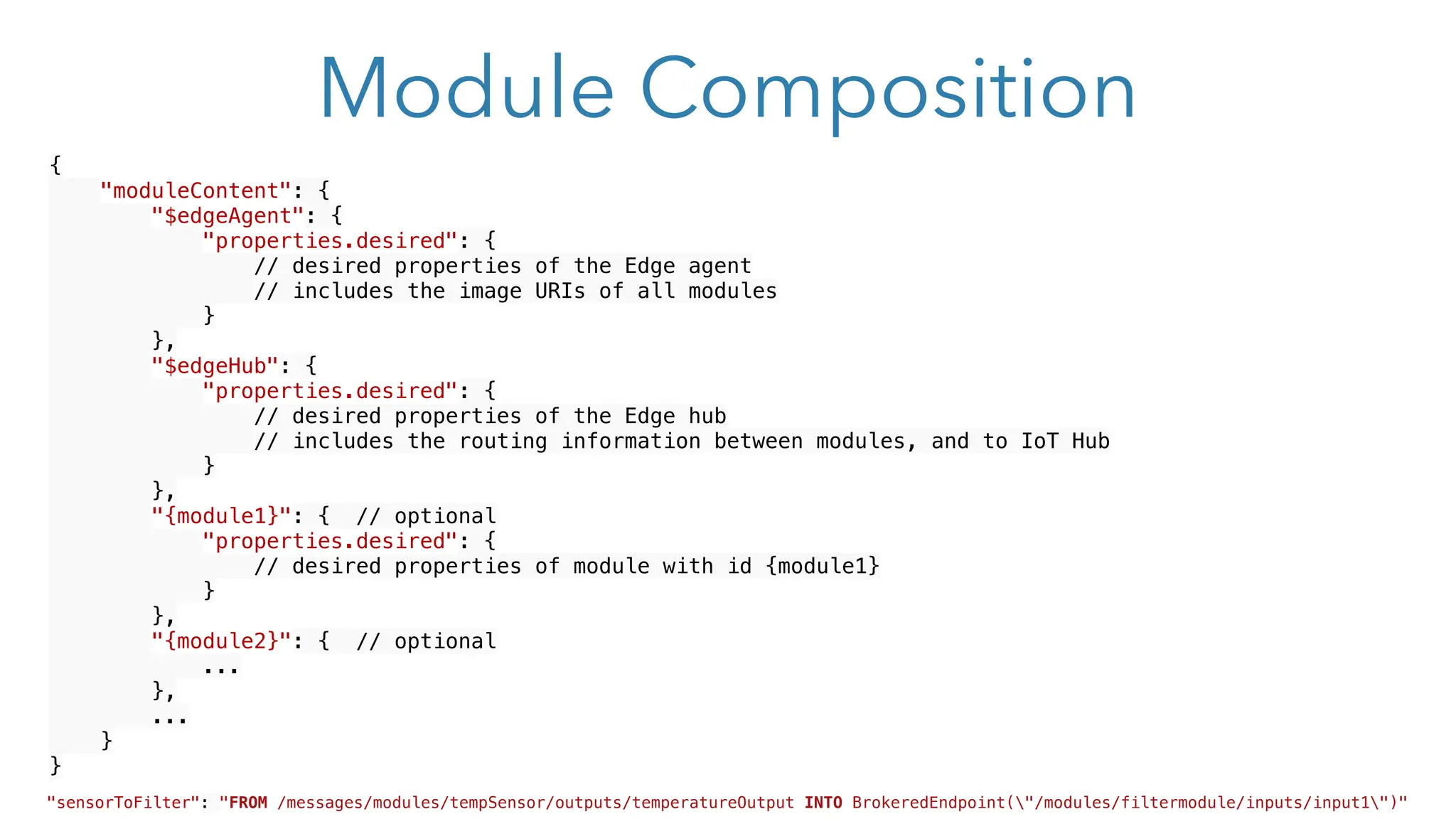 Module Composition
{
"moduleContent": {
"$edgeAgent": {
"properties.desired": {
// desired properties of the Edge agent
// includes the image URIs of all modules
}
},
"$edgeHub": {
"properties.desired": {
// desired properties of the Edge hub
// includes the routing information between modules, and to IoT Hub
}
},
"{module1}": { // optional
"properties.desired": {
// desired properties of module with id {module1}
}
},
"{module2}": { // optional
...
},
...
}
}
"sensorToFilter": "FROM /messages/modules/tempSensor/outputs/temperatureOutput INTO BrokeredEndpoint("/modules/filtermodule/inputs/input1")"
 