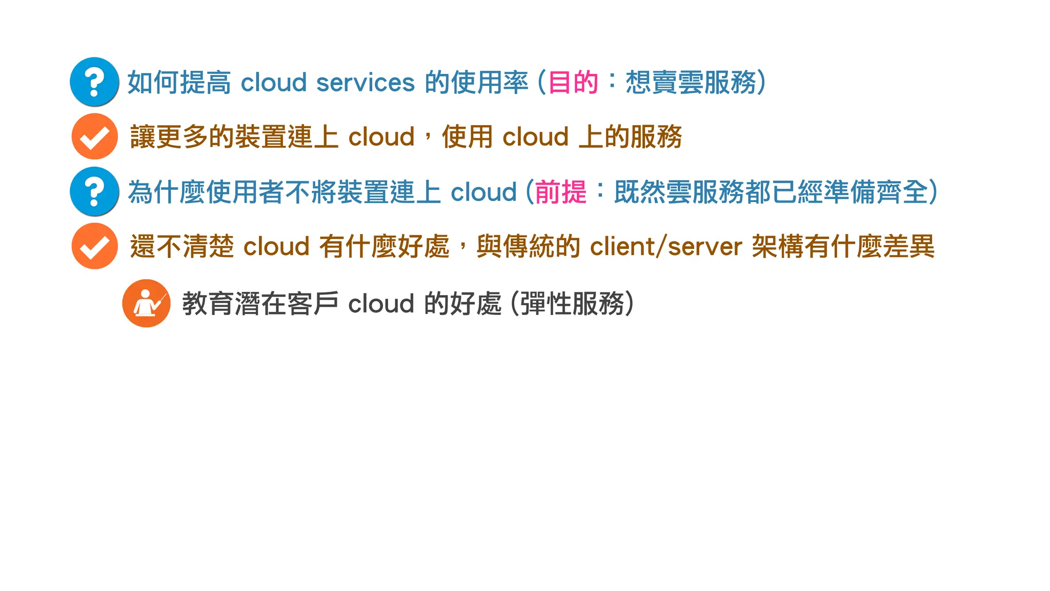 如何提高 cloud services 的使用率 (目的：想賣雲服務)
讓更多的裝置連上 cloud，使用 cloud 上的服務
為什麼使用者不將裝置連上 cloud (前提：既然雲服務都已經準備齊全)
還不清楚 cloud 有什麼好處，與傳統的 client/server 架構有什麼差異
教育潛在客戶 cloud 的好處 (彈性服務)
 