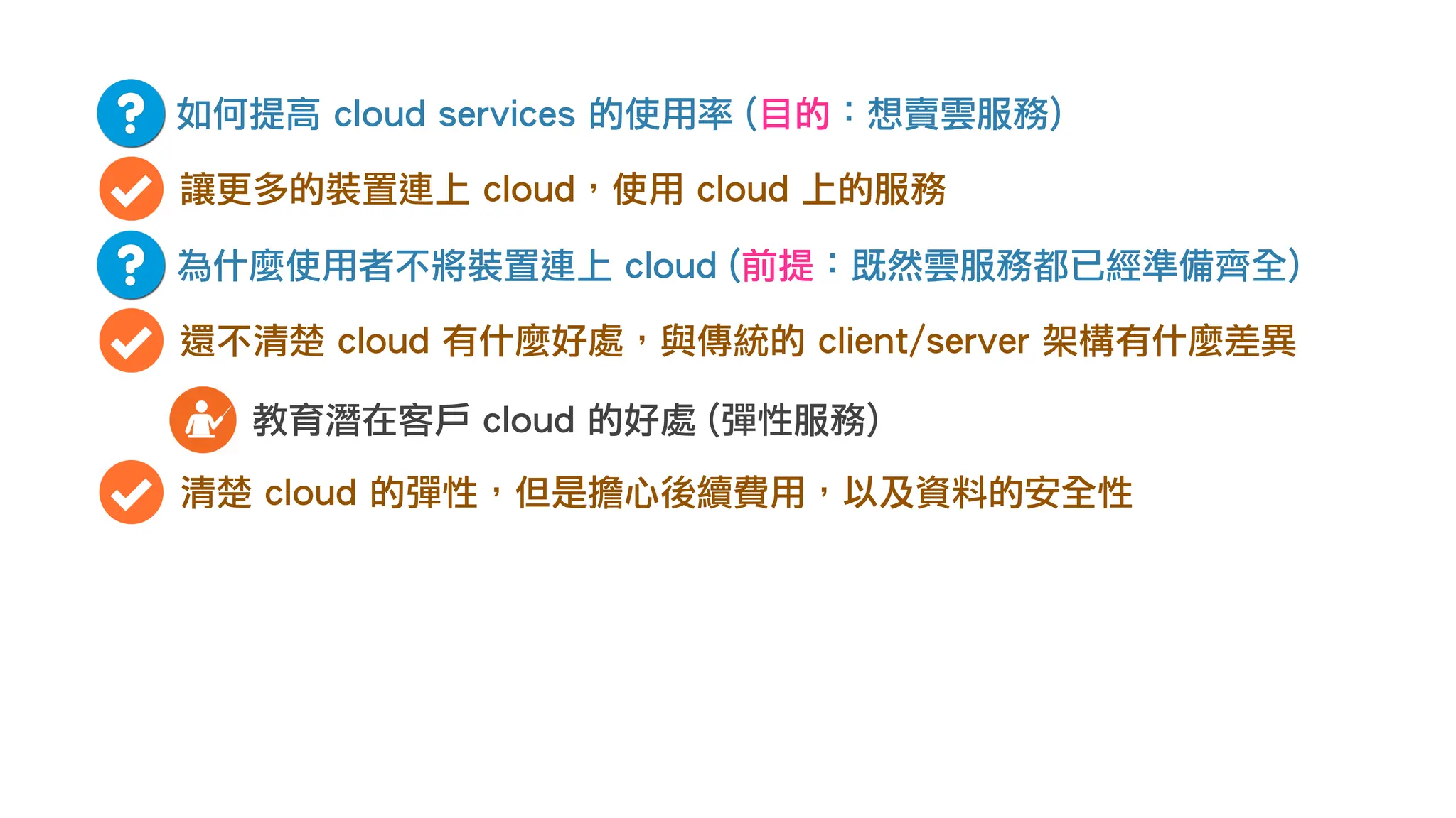 如何提高 cloud services 的使用率 (目的：想賣雲服務)
讓更多的裝置連上 cloud，使用 cloud 上的服務
為什麼使用者不將裝置連上 cloud (前提：既然雲服務都已經準備齊全)
還不清楚 cloud 有什麼好處，與傳統的 client/server 架構有什麼差異
教育潛在客戶 cloud 的好處 (彈性服務)
清楚 cloud 的彈性，但是擔心後續費用，以及資料的安全性
 