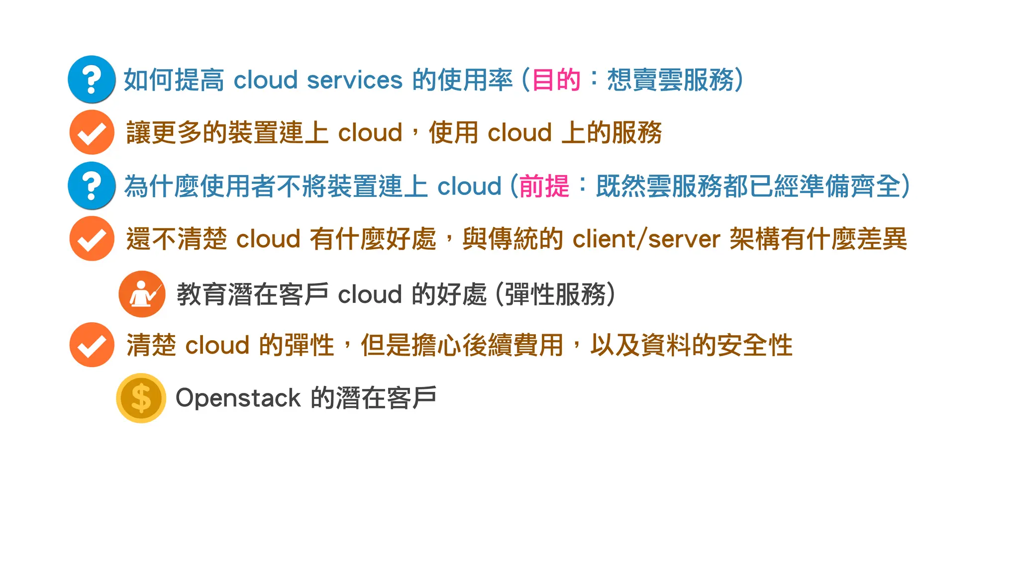 如何提高 cloud services 的使用率 (目的：想賣雲服務)
讓更多的裝置連上 cloud，使用 cloud 上的服務
為什麼使用者不將裝置連上 cloud (前提：既然雲服務都已經準備齊全)
還不清楚 cloud 有什麼好處，與傳統的 client/server 架構有什麼差異
教育潛在客戶 cloud 的好處 (彈性服務)
清楚 cloud 的彈性，但是擔心後續費用，以及資料的安全性
Openstack 的潛在客戶
 