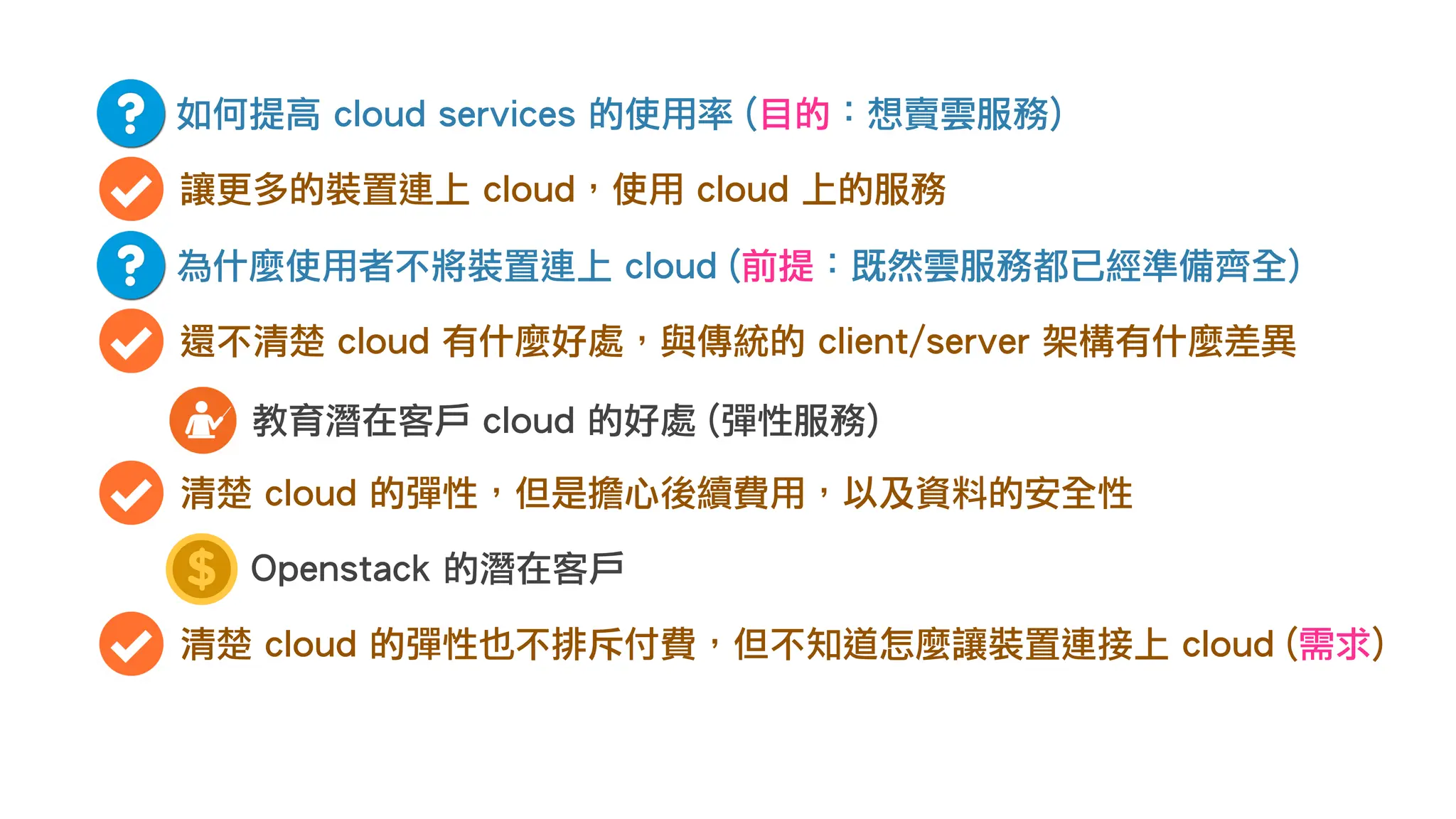 如何提高 cloud services 的使用率 (目的：想賣雲服務)
讓更多的裝置連上 cloud，使用 cloud 上的服務
為什麼使用者不將裝置連上 cloud (前提：既然雲服務都已經準備齊全)
還不清楚 cloud 有什麼好處，與傳統的 client/server 架構有什麼差異
教育潛在客戶 cloud 的好處 (彈性服務)
清楚 cloud 的彈性，但是擔心後續費用，以及資料的安全性
Openstack 的潛在客戶
清楚 cloud 的彈性也不排斥付費，但不知道怎麼讓裝置連接上 cloud (需求)
 