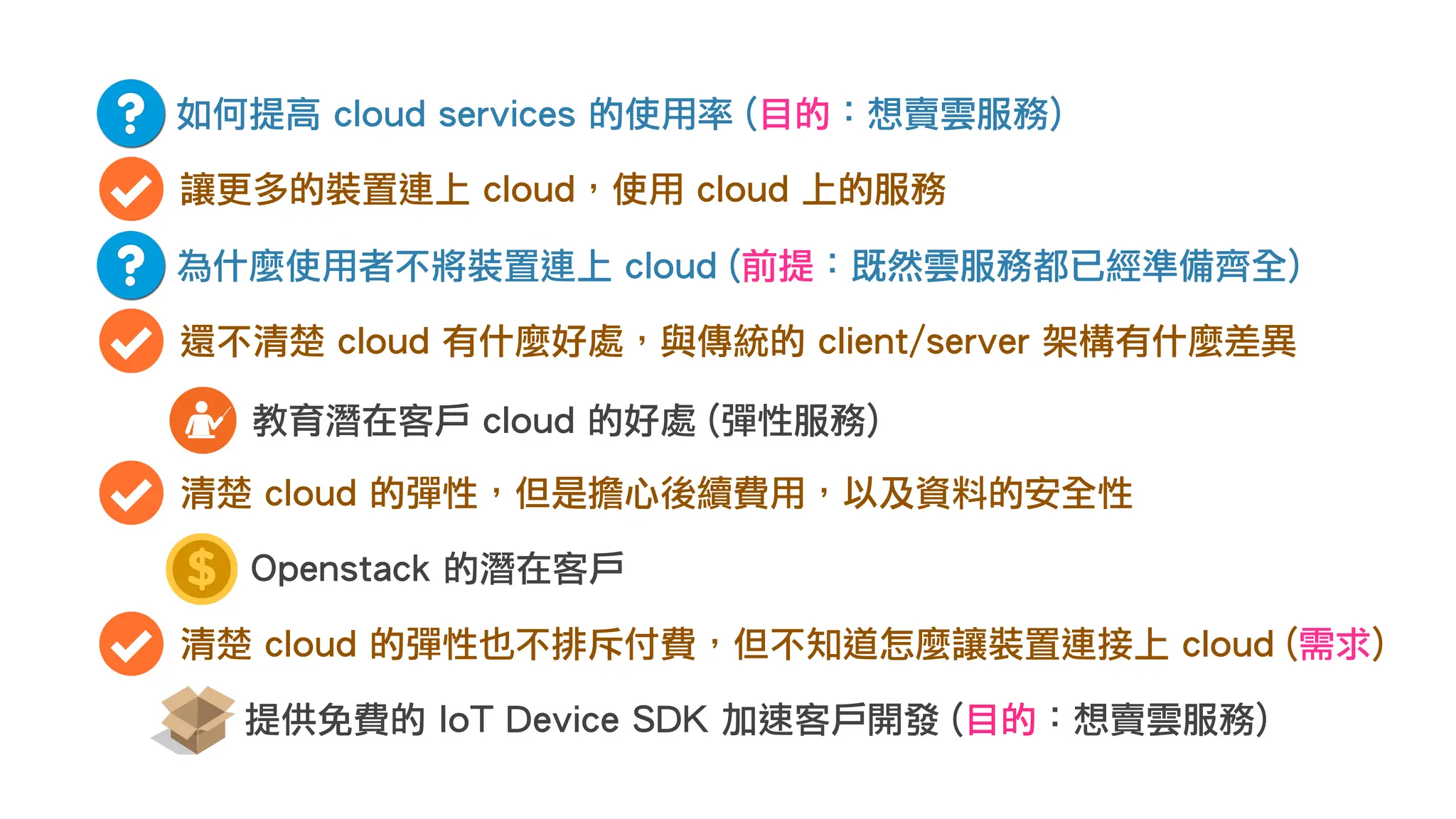 如何提高 cloud services 的使用率 (目的：想賣雲服務)
讓更多的裝置連上 cloud，使用 cloud 上的服務
為什麼使用者不將裝置連上 cloud (前提：既然雲服務都已經準備齊全)
還不清楚 cloud 有什麼好處，與傳統的 client/server 架構有什麼差異
教育潛在客戶 cloud 的好處 (彈性服務)
清楚 cloud 的彈性，但是擔心後續費用，以及資料的安全性
Openstack 的潛在客戶
清楚 cloud 的彈性也不排斥付費，但不知道怎麼讓裝置連接上 cloud (需求)
提供免費的 IoT Device SDK 加速客戶開發 (目的：想賣雲服務)
 
