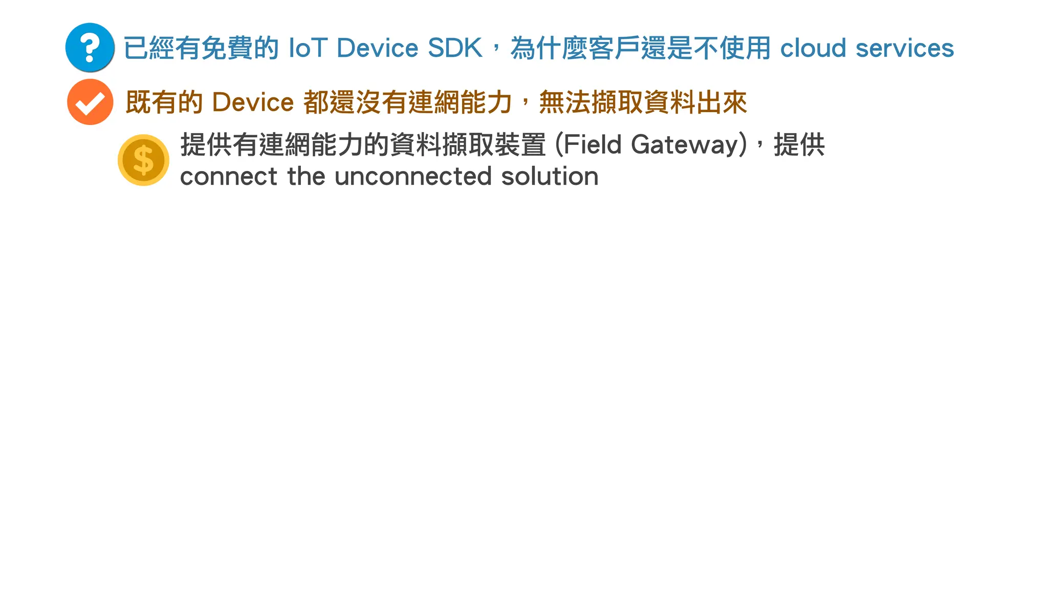 已經有免費的 IoT Device SDK，為什麼客戶還是不使用 cloud services
既有的 Device 都還沒有連網能力，無法擷取資料出來
提供有連網能力的資料擷取裝置 (Field Gateway)，提供
connect the unconnected solution
 