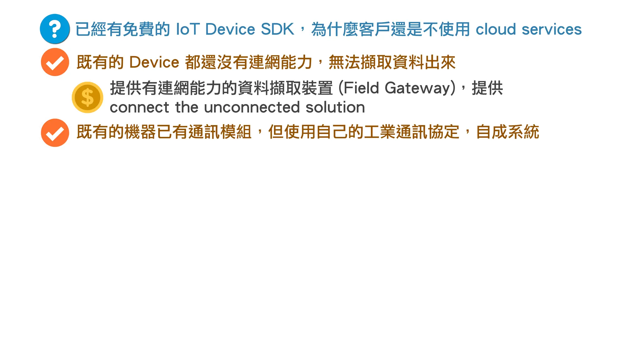 已經有免費的 IoT Device SDK，為什麼客戶還是不使用 cloud services
既有的 Device 都還沒有連網能力，無法擷取資料出來
既有的機器已有通訊模組，但使用自己的工業通訊協定，自成系統
提供有連網能力的資料擷取裝置 (Field Gateway)，提供
connect the unconnected solution
 