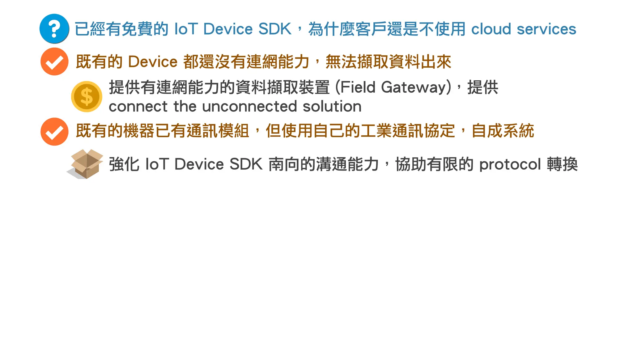 已經有免費的 IoT Device SDK，為什麼客戶還是不使用 cloud services
既有的 Device 都還沒有連網能力，無法擷取資料出來
既有的機器已有通訊模組，但使用自己的工業通訊協定，自成系統
強化 IoT Device SDK 南向的溝通能力，協助有限的 protocol 轉換
提供有連網能力的資料擷取裝置 (Field Gateway)，提供
connect the unconnected solution
 