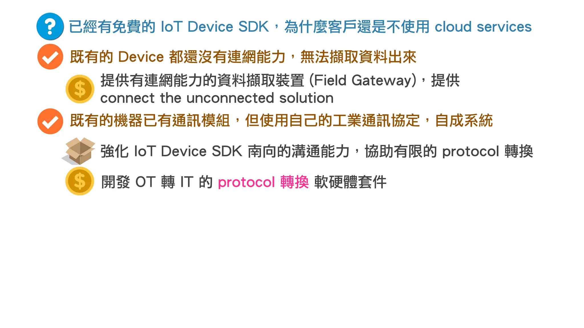 已經有免費的 IoT Device SDK，為什麼客戶還是不使用 cloud services
既有的 Device 都還沒有連網能力，無法擷取資料出來
既有的機器已有通訊模組，但使用自己的工業通訊協定，自成系統
開發 OT 轉 IT 的 protocol 轉換 軟硬體套件
強化 IoT Device SDK 南向的溝通能力，協助有限的 protocol 轉換
提供有連網能力的資料擷取裝置 (Field Gateway)，提供
connect the unconnected solution
 