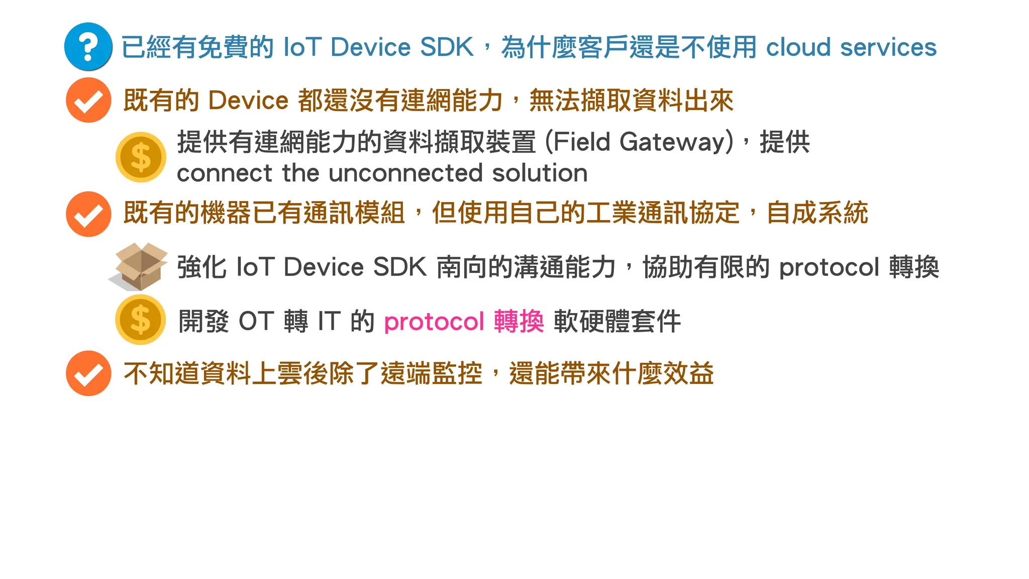 已經有免費的 IoT Device SDK，為什麼客戶還是不使用 cloud services
既有的 Device 都還沒有連網能力，無法擷取資料出來
既有的機器已有通訊模組，但使用自己的工業通訊協定，自成系統
開發 OT 轉 IT 的 protocol 轉換 軟硬體套件
強化 IoT Device SDK 南向的溝通能力，協助有限的 protocol 轉換
不知道資料上雲後除了遠端監控，還能帶來什麼效益
提供有連網能力的資料擷取裝置 (Field Gateway)，提供
connect the unconnected solution
 