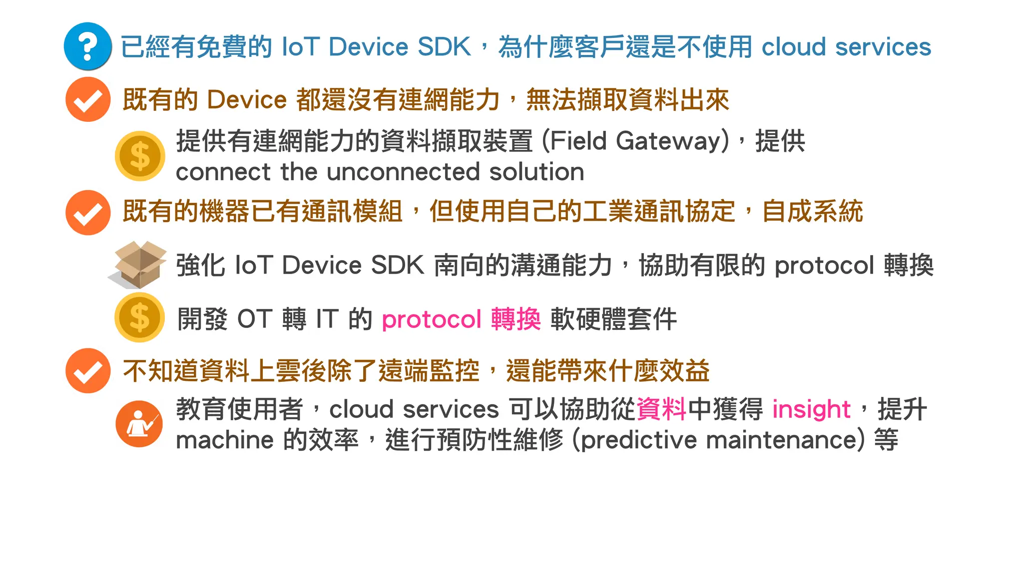 已經有免費的 IoT Device SDK，為什麼客戶還是不使用 cloud services
既有的 Device 都還沒有連網能力，無法擷取資料出來
既有的機器已有通訊模組，但使用自己的工業通訊協定，自成系統
開發 OT 轉 IT 的 protocol 轉換 軟硬體套件
強化 IoT Device SDK 南向的溝通能力，協助有限的 protocol 轉換
不知道資料上雲後除了遠端監控，還能帶來什麼效益
教育使用者，cloud services 可以協助從資料中獲得 insight，提升
machine 的效率，進行預防性維修 (predictive maintenance) 等
提供有連網能力的資料擷取裝置 (Field Gateway)，提供
connect the unconnected solution
 