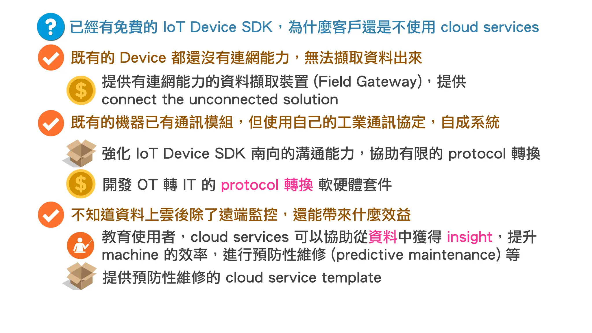 已經有免費的 IoT Device SDK，為什麼客戶還是不使用 cloud services
既有的 Device 都還沒有連網能力，無法擷取資料出來
既有的機器已有通訊模組，但使用自己的工業通訊協定，自成系統
開發 OT 轉 IT 的 protocol 轉換 軟硬體套件
強化 IoT Device SDK 南向的溝通能力，協助有限的 protocol 轉換
不知道資料上雲後除了遠端監控，還能帶來什麼效益
教育使用者，cloud services 可以協助從資料中獲得 insight，提升
machine 的效率，進行預防性維修 (predictive maintenance) 等
提供預防性維修的 cloud service template
提供有連網能力的資料擷取裝置 (Field Gateway)，提供
connect the unconnected solution
 