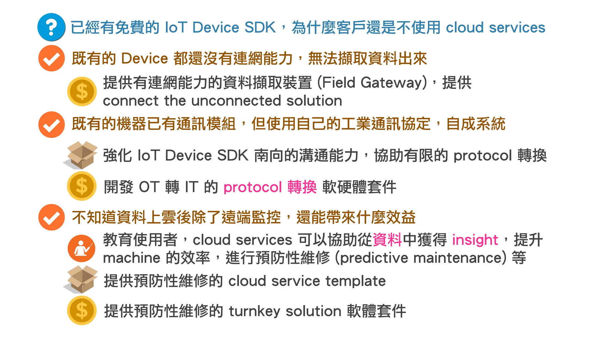 已經有免費的 IoT Device SDK，為什麼客戶還是不使用 cloud services
既有的 Device 都還沒有連網能力，無法擷取資料出來
既有的機器已有通訊模組，但使用自己的工業通訊協定，自成系統
開發 OT 轉 IT 的 protocol 轉換 軟硬體套件
強化 IoT Device SDK 南向的溝通能力，協助有限的 protocol 轉換
不知道資料上雲後除了遠端監控，還能帶來什麼效益
教育使用者，cloud services 可以協助從資料中獲得 insight，提升
machine 的效率，進行預防性維修 (predictive maintenance) 等
提供預防性維修的 cloud service template
提供有連網能力的資料擷取裝置 (Field Gateway)，提供
connect the unconnected solution
提供預防性維修的 turnkey solution 軟體套件
 