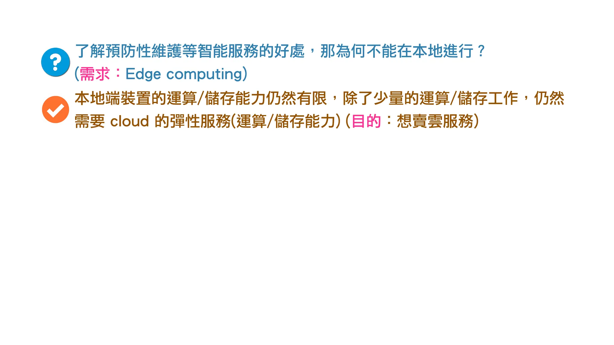 了解預防性維護等智能服務的好處，那為何不能在本地進行？
(需求：Edge computing)
本地端裝置的運算/儲存能力仍然有限，除了少量的運算/儲存工作，仍然
需要 cloud 的彈性服務(運算/儲存能力) (目的：想賣雲服務)
 