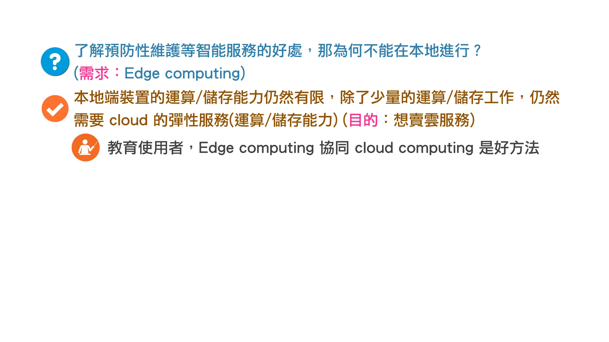 了解預防性維護等智能服務的好處，那為何不能在本地進行？
(需求：Edge computing)
本地端裝置的運算/儲存能力仍然有限，除了少量的運算/儲存工作，仍然
需要 cloud 的彈性服務(運算/儲存能力) (目的：想賣雲服務)
教育使用者，Edge computing 協同 cloud computing 是好方法
 