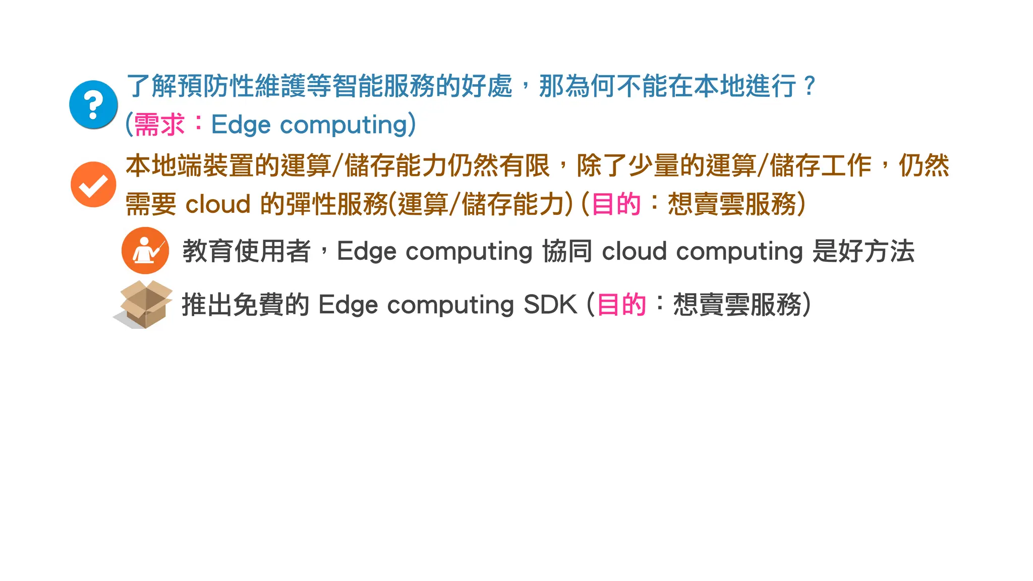 了解預防性維護等智能服務的好處，那為何不能在本地進行？
(需求：Edge computing)
本地端裝置的運算/儲存能力仍然有限，除了少量的運算/儲存工作，仍然
需要 cloud 的彈性服務(運算/儲存能力) (目的：想賣雲服務)
推出免費的 Edge computing SDK (目的：想賣雲服務)
教育使用者，Edge computing 協同 cloud computing 是好方法
 