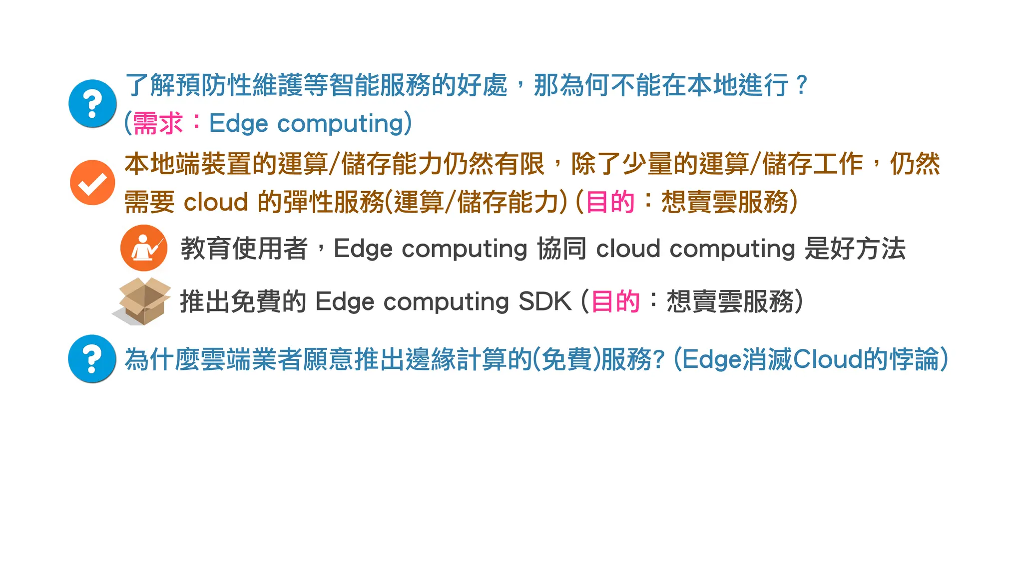 了解預防性維護等智能服務的好處，那為何不能在本地進行？
(需求：Edge computing)
本地端裝置的運算/儲存能力仍然有限，除了少量的運算/儲存工作，仍然
需要 cloud 的彈性服務(運算/儲存能力) (目的：想賣雲服務)
為什麼雲端業者願意推出邊緣計算的(免費)服務? (Edge消滅Cloud的悖論)
推出免費的 Edge computing SDK (目的：想賣雲服務)
教育使用者，Edge computing 協同 cloud computing 是好方法
 
