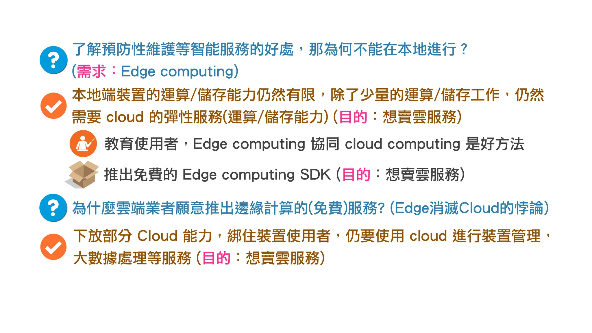 了解預防性維護等智能服務的好處，那為何不能在本地進行？
(需求：Edge computing)
本地端裝置的運算/儲存能力仍然有限，除了少量的運算/儲存工作，仍然
需要 cloud 的彈性服務(運算/儲存能力) (目的：想賣雲服務)
為什麼雲端業者願意推出邊緣計算的(免費)服務? (Edge消滅Cloud的悖論)
下放部分 Cloud 能力，綁住裝置使用者，仍要使用 cloud 進行裝置管理，
大數據處理等服務 (目的：想賣雲服務)
推出免費的 Edge computing SDK (目的：想賣雲服務)
教育使用者，Edge computing 協同 cloud computing 是好方法
 