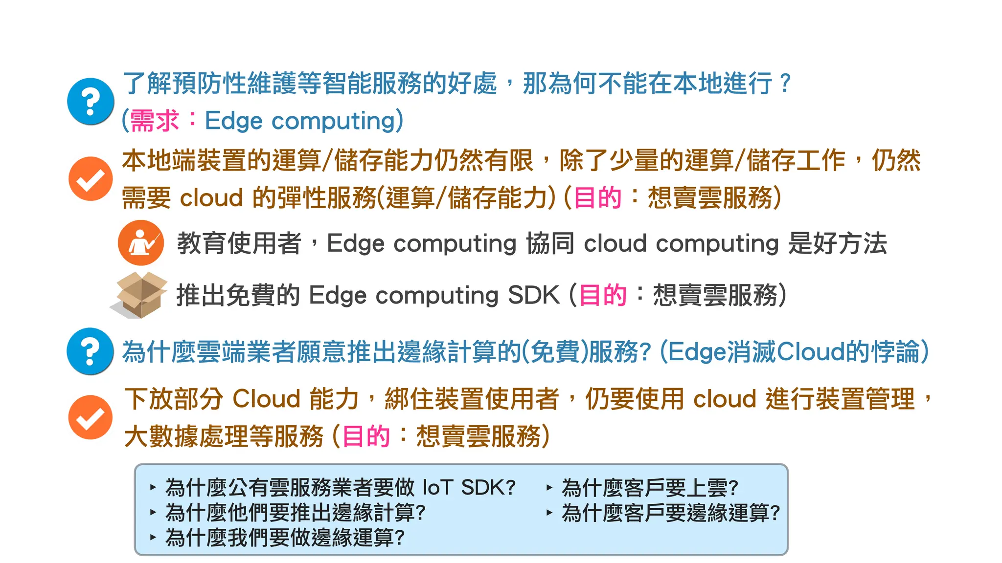 了解預防性維護等智能服務的好處，那為何不能在本地進行？
(需求：Edge computing)
本地端裝置的運算/儲存能力仍然有限，除了少量的運算/儲存工作，仍然
需要 cloud 的彈性服務(運算/儲存能力) (目的：想賣雲服務)
為什麼雲端業者願意推出邊緣計算的(免費)服務? (Edge消滅Cloud的悖論)
下放部分 Cloud 能力，綁住裝置使用者，仍要使用 cloud 進行裝置管理，
大數據處理等服務 (目的：想賣雲服務)
推出免費的 Edge computing SDK (目的：想賣雲服務)
教育使用者，Edge computing 協同 cloud computing 是好方法
‣ 為什麼公有雲服務業者要做 IoT SDK?
‣ 為什麼他們要推出邊緣計算?
‣ 為什麼我們要做邊緣運算?
‣ 為什麼客戶要上雲?
‣ 為什麼客戶要邊緣運算?
 