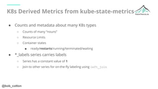 @bob_cotton
K8s Derived Metrics from kube-state-metrics
● Counts and metadata about many K8s types
○ Counts of many “nouns...