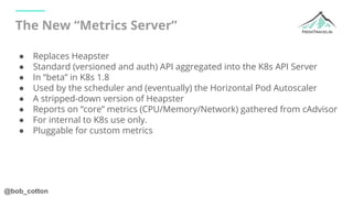 @bob_cotton
The New “Metrics Server”
● Replaces Heapster
● Standard (versioned and auth) API aggregated into the K8s API S...