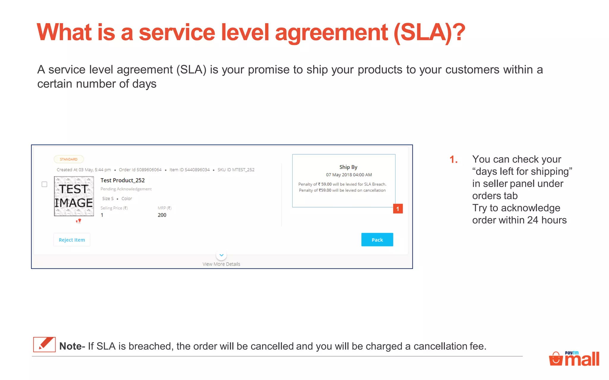 What is a service level agreement (SLA)?
A service level agreement (SLA) is your promise to ship your products to your customers within a
certain number of days
You can check your
“days left for shipping”
in seller panel under
orders tab
Try to acknowledge
order within 24 hours
1.
1
Note- If SLA is breached, the order will be cancelled and you will be charged a cancellation fee.
 