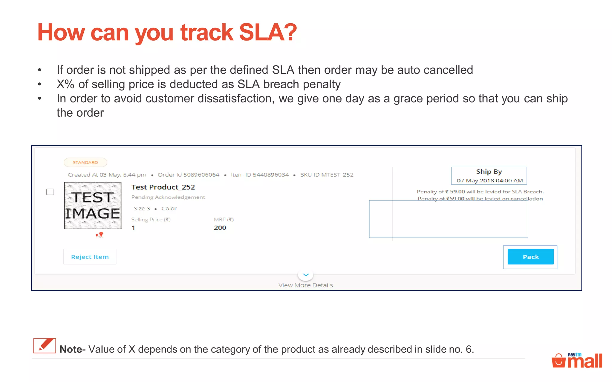 How can you track SLA?
• If order is not shipped as per the defined SLA then order may be auto cancelled
• X% of selling price is deducted as SLA breach penalty
• In order to avoid customer dissatisfaction, we give one day as a grace period so that you can ship
the order
Note- Value of X depends on the category of the product as already described in slide no. 6.
 