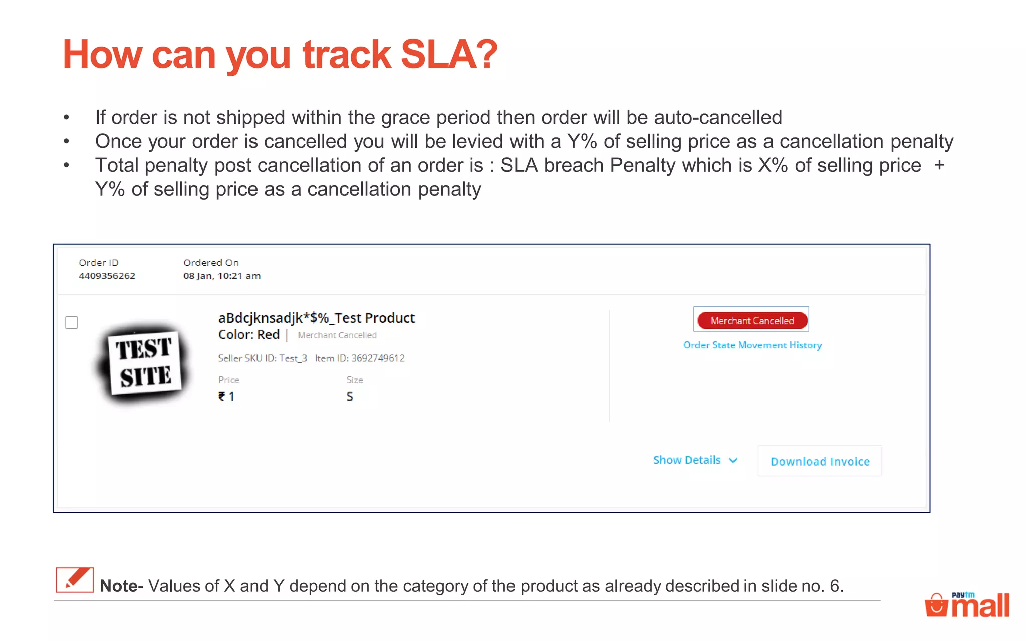 How can you track SLA?
• If order is not shipped within the grace period then order will be auto-cancelled
• Once your order is cancelled you will be levied with a Y% of selling price as a cancellation penalty
• Total penalty post cancellation of an order is : SLA breach Penalty which is X% of selling price +
Y% of selling price as a cancellation penalty
Note- Values of X and Y depend on the category of the product as already described in slide no. 6.
 