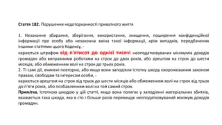 Стаття 182. Порушення недоторканності приватного життя
1. Незаконне збирання, зберігання, використання, знищення, поширення конфіденційної
інформації про особу або незаконна зміна такої інформації, крім випадків, передбачених
іншими статтями цього Кодексу, -
караються штрафом від п'ятисот до однієї тисячі неоподатковуваних мінімумів доходів
громадян або виправними роботами на строк до двох років, або арештом на строк до шести
місяців, або обмеженням волі на строк до трьох років.
2. Ті самі дії, вчинені повторно, або якщо вони заподіяли істотну шкоду охоронюваним законом
правам, свободам та інтересам особи, -
караються арештом на строк від трьох до шести місяців або обмеженням волі на строк від трьох
до п'яти років, або позбавленням волі на той самий строк.
Примітка. Істотною шкодою у цій статті, якщо вона полягає у заподіянні матеріальних збитків,
вважається така шкода, яка в сто і більше разів перевищує неоподатковуваний мінімум доходів
громадян.
 