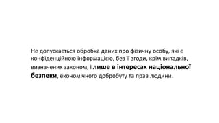 Не допускається обробка даних про фізичну особу, які є
конфіденційною інформацією, без її згоди, крім випадків,
визначених законом, і лише в інтересах національної
безпеки, економічного добробуту та прав людини.
 
