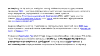 PRISM (Program for Robotics, Intelligents Sensing and Mechatronics— государственная
программа США — комплекс мероприятий, осуществляемых с целью массового негласного
сбора информации, передаваемой по сетям электросвязи, принятая
американским Агентством национальной безопасности (АНБ) в 2007 году в качестве
замены Terrorist Surveillance Program (англ.)русск., формально классифицированная
как совершенно секретная[1].
Широкой общественности о существовании программы стало известно 6 июня 2013 года,
когда отрывки из секретной презентации о PRISM были опубликованы в газетах «Вашингтон
пост» и «Гардиан»[2][3].
По оценкам Washington Post от 2010 годa, ежедневно системы сбора информации АНБ (в том
числе PRISM) перехватывали и записывали около 1,7 миллиардов телефонных
разговоров и электронных сообщений и около 5 миллиардов[8] записей о
местонахождении и передвижениях владельцев мобильных телефонов по всему миру.
 