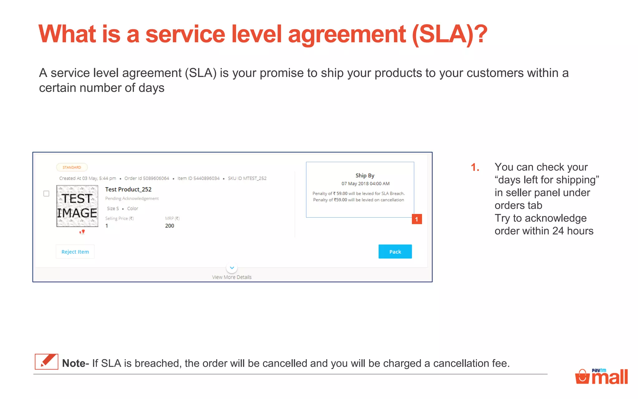 What is a service level agreement (SLA)?
A service level agreement (SLA) is your promise to ship your products to your customers within a
certain number of days
You can check your
“days left for shipping”
in seller panel under
orders tab
Try to acknowledge
order within 24 hours
1.
1
Note- If SLA is breached, the order will be cancelled and you will be charged a cancellation fee.
 