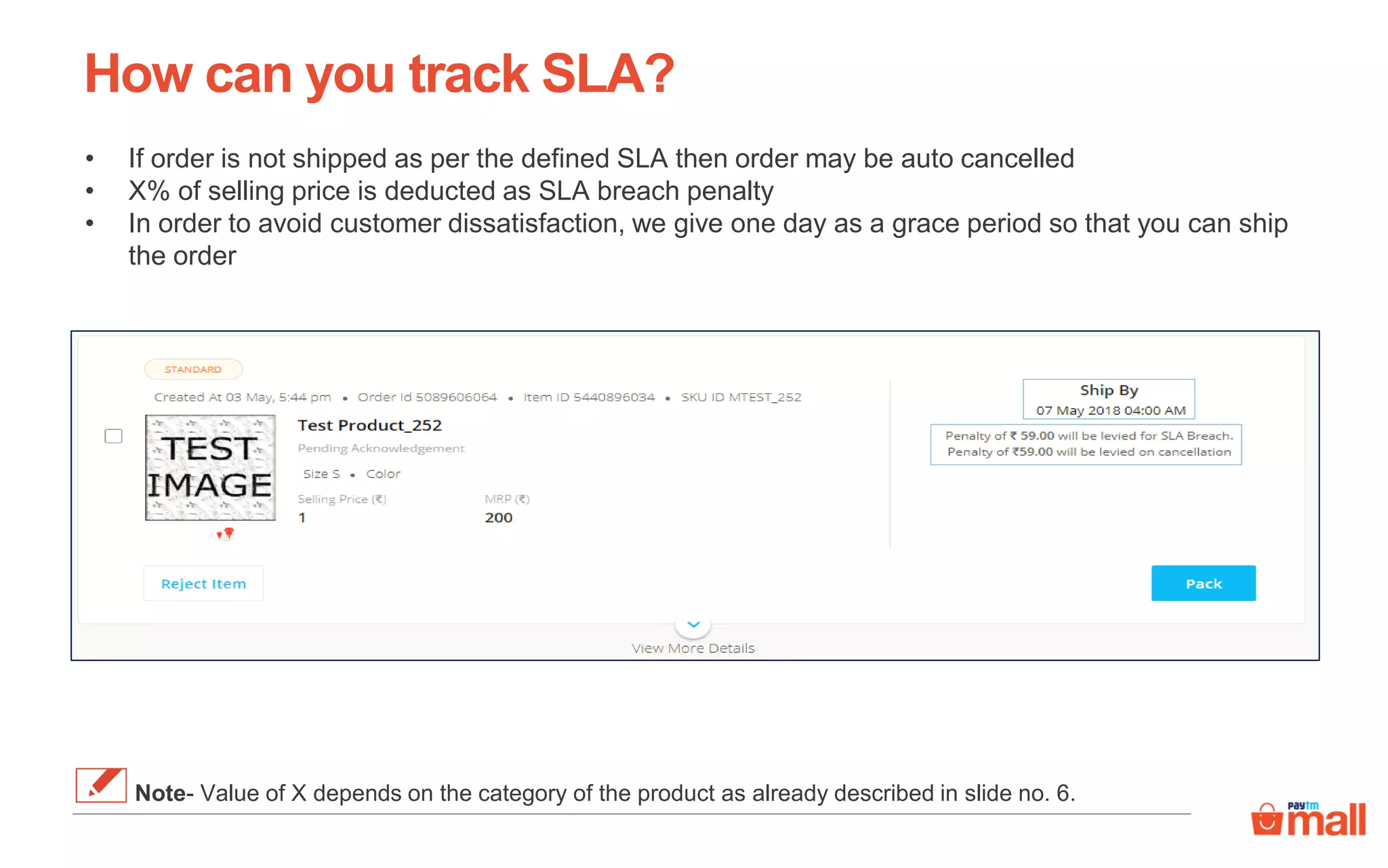 How can you track SLA?
• If order is not shipped as per the defined SLA then order may be auto cancelled
• X% of selling price is deducted as SLA breach penalty
• In order to avoid customer dissatisfaction, we give one day as a grace period so that you can ship
the order
Note- Value of X depends on the category of the product as already described in slide no. 6.
 