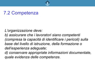 L’organizzazione deve:
b) assicurare che i lavoratori siano competenti
(compresa la capacità di identificare i pericoli) sulla
base del livello di istruzione, della formazione o
dell’esperienza adeguate;
d) conservare appropriate informazioni documentate,
quale evidenza delle competenze.
7.2 Competenza
 