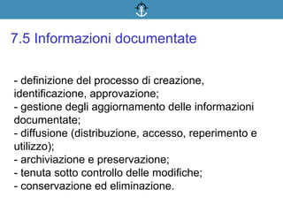- definizione del processo di creazione,
identificazione, approvazione;
- gestione degli aggiornamento delle informazioni
documentate;
- diffusione (distribuzione, accesso, reperimento e
utilizzo);
- archiviazione e preservazione;
- tenuta sotto controllo delle modifiche;
- conservazione ed eliminazione.
7.5 Informazioni documentate
 
