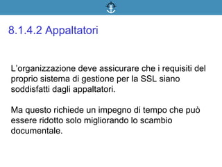 L’organizzazione deve assicurare che i requisiti del
proprio sistema di gestione per la SSL siano
soddisfatti dagli appaltatori.
Ma questo richiede un impegno di tempo che può
essere ridotto solo migliorando lo scambio
documentale.
8.1.4.2 Appaltatori
 
