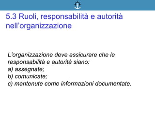 L’organizzazione deve assicurare che le
responsabilità e autorità siano:
a) assegnate;
b) comunicate;
c) mantenute come informazioni documentate.
5.3 Ruoli, responsabilità e autorità
nell’organizzazione
 