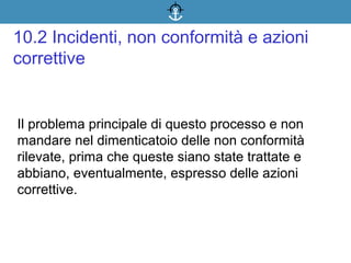 Il problema principale di questo processo e non
mandare nel dimenticatoio delle non conformità
rilevate, prima che queste siano state trattate e
abbiano, eventualmente, espresso delle azioni
correttive.
10.2 Incidenti, non conformità e azioni
correttive
 