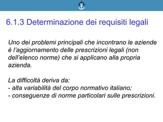 Uno dei problemi principali che incontrano le aziende
è l’aggiornamento delle prescrizioni legali (non
dell’elenco norme) che si applicano alla propria
azienda.
La difficoltà deriva da:
- alta variabilità del corpo normativo italiano;
- conseguenze di norme particolari sulle prescrizioni.
6.1.3 Determinazione dei requisiti legali
 