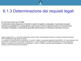Art. 26 comma 8 D.Lgs. 81/2008
8. Nell’ambito dello svolgimento di attività in regime di appalto o subappalto, il personale occupato
dall’impresa appaltatrice o subappaltatrice deve essere munito di apposita tessera di riconoscimento
corredata di fotografia, contenente le generalità del lavoratore e l’indicazione del datore di lavoro.
6.1.3 Determinazione dei requisiti legali
Legge 13 agosto 2010 , n. 136 «Piano straordinario contro le mafie, nonché delega al Governo in materia di normativa antimafia»
Art. 5. Identificazione degli addetti nei cantieri
1. La tessera di riconoscimento di cui all'articolo 18, comma 1, lettera u), del decreto legislativo 9 aprile 2008, n. 81, deve contenere, oltre
agli elementi ivi specificati, anche la data di assunzione e, in caso di subappalto, la relativa autorizzazione. Nel caso di lavoratori
autonomi, la tessera di riconoscimento di cui all'articolo 21, comma 1, lettera c), del citato decreto legislativo n. 81 del 2008 deve
contenere anche l'indicazione del committente.
 