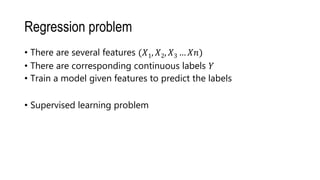 Regression problem
• There are several features (𝑋1, 𝑋2, 𝑋3 … 𝑋𝑛)
• There are corresponding continuous labels 𝑌
• Train a model given features to predict the labels
• Supervised learning problem
 